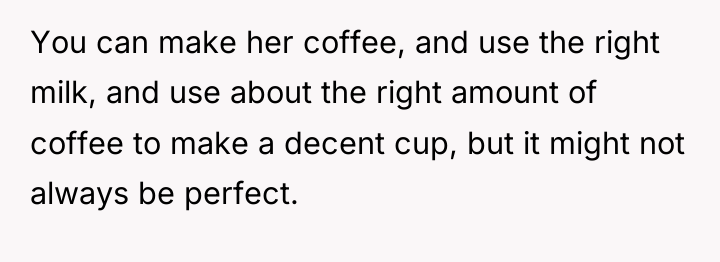 You can make her coffee, and use the right milk,...
