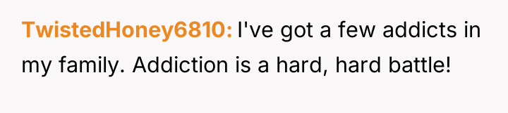 TwistedHoney6810 I've got a few addicts in my family. Addiction...