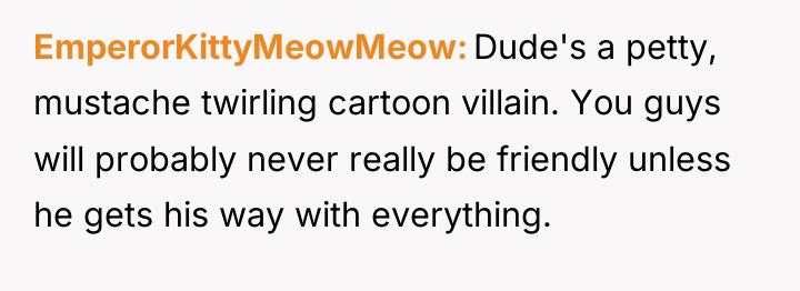 EmperorKittyMeowMeow Dude's a petty, mustache twirling cartoon villain. You guys...