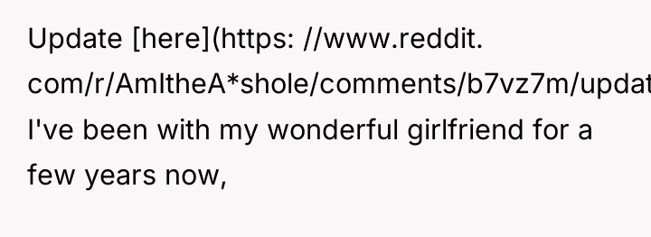 Update [here](https: //www.reddit. com/r/AmItheA*shole/comments/b7vz7m/update_aita_for_very_rarelyalmost_never_wanting/) I've been with my wonderful girlfriend...