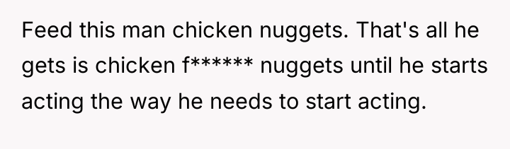 Feed this man chicken nuggets. That's all he gets is...