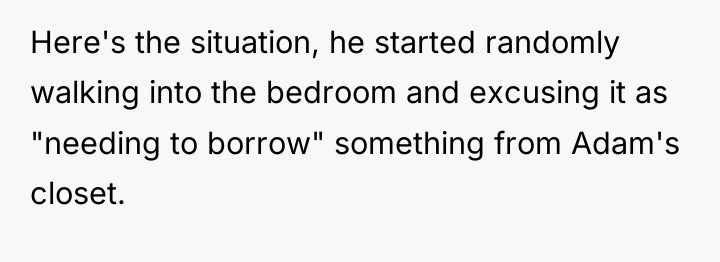 Here's the situation, he started randomly walking into the bedroom...