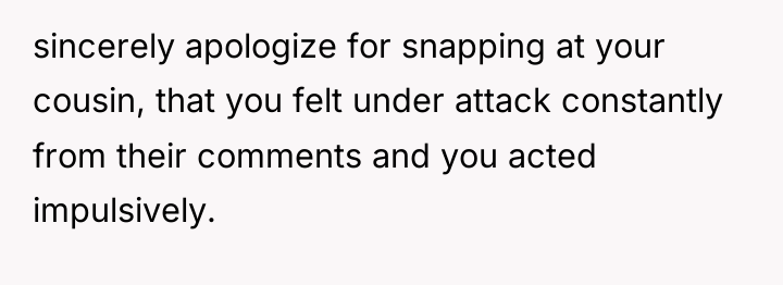 sincerely apologize for snapping at your cousin, that you felt...