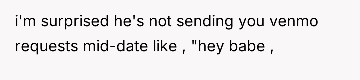 i'm surprised he's not sending you venmo requests mid-date like...