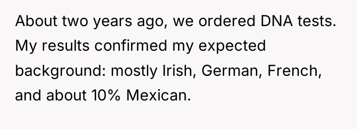 About two years ago, we ordered DNA tests. My results...