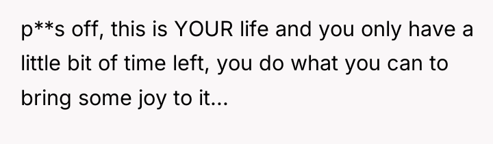 p**s off, this is YOUR life and you only have...