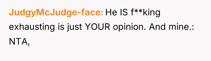 JudgyMcJudge-face He IS f**king exhausting is just YOUR opinion. And...
