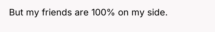 But my friends are 100% on my side.