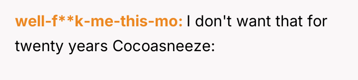 well-f**k-me-this-mo I don't want that for twenty years Cocoasneeze: