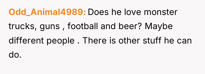 Odd_Animal4989 Does he love monster trucks, guns , football and...
