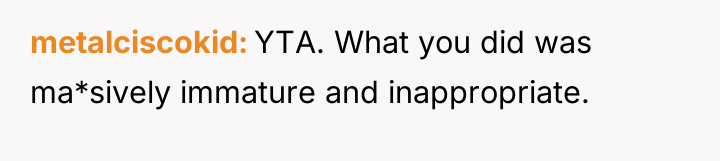 metalciscokid YTA. What you did was ma*sively immature and inappropriate.