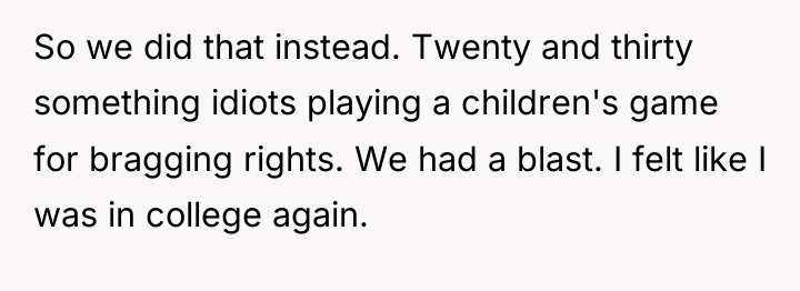 So we did that instead. Twenty and thirty something idiots...