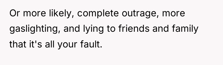Or more likely, complete outrage, more gaslighting, and lying to...