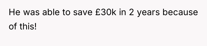 He was able to save £30k in 2 years because...