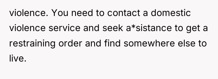 violence. You need to contact a domestic violence service and...