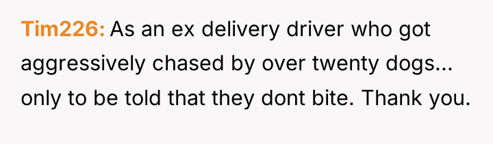 Tim226 As an ex delivery driver who got aggressively chased...