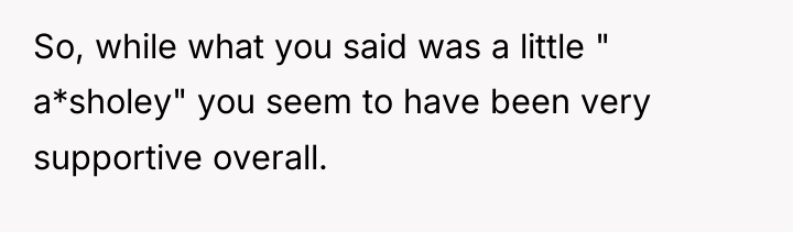 So, while what you said was a little " a*sholey"...