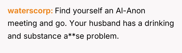 waterscorp Find yourself an Al-Anon meeting and go. Your husband...
