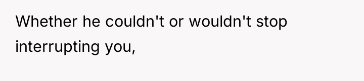 Whether he couldn't or wouldn't stop interrupting you,