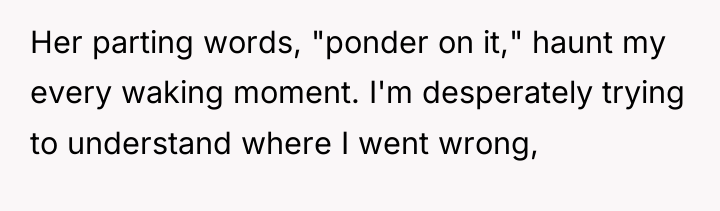 Her parting words, "ponder on it," haunt my every waking...