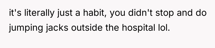 it's literally just a habit, you didn't stop and do...