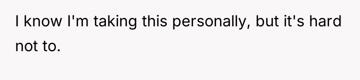 I know I'm taking this personally, but it's hard not...