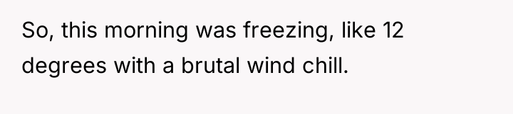 So, this morning was freezing, like 12 degrees with a...