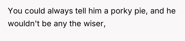 You could always tell him a porky pie, and he...