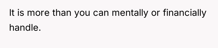 It is more than you can mentally or financially handle.