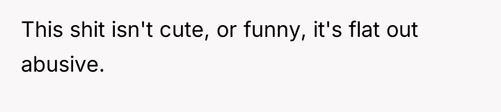 This shit isn't cute, or funny, it's flat out abusive.