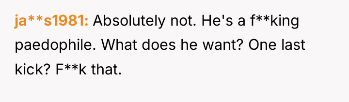 ja**s1981 Absolutely not. He's a f**king paedophile. What does he...