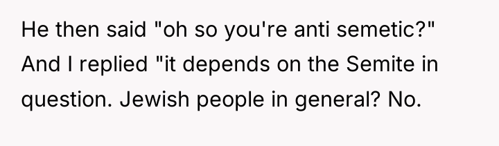 He then said "oh so you're anti semetic?" And I...