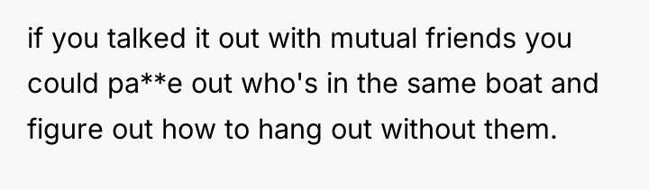 if you talked it out with mutual friends you could...
