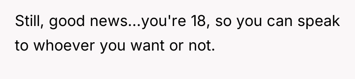 Still, good news...you're 18, so you can speak to whoever...