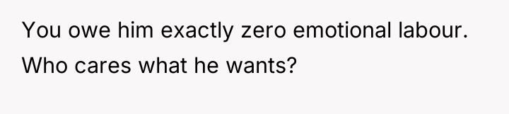 You owe him exactly zero emotional labour. Who cares what...