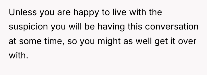 Unless you are happy to live with the suspicion you...