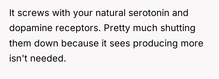It screws with your natural serotonin and dopamine receptors. Pretty...