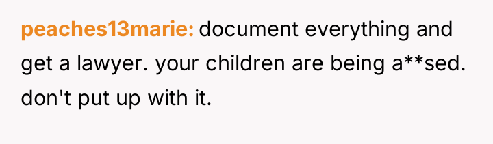 peaches13marie document everything and get a lawyer. your children are...