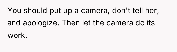 You should put up a camera, don't tell her, and...