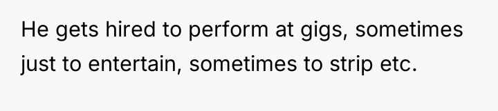 He gets hired to perform at gigs, sometimes just to...