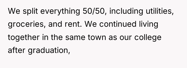 We split everything 50/50, including utilities, groceries, and rent. We...