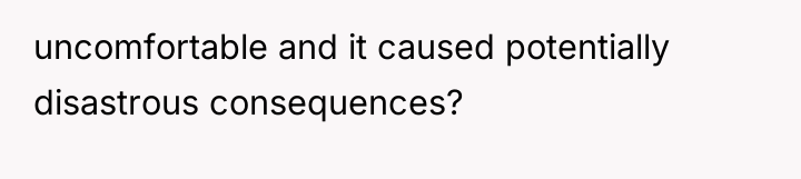 uncomfortable and it caused potentially disastrous consequences?