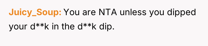 Juicy_Soup You are NTA unless you dipped your d**k in...