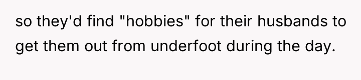 so they'd find "hobbies" for their husbands to get them...