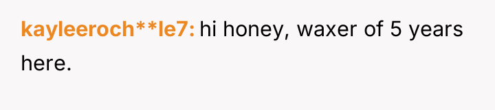 kayleeroch**le7 hi honey, waxer of 5 years here.