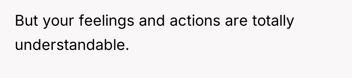 But your feelings and actions are totally understandable.