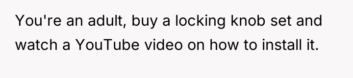You're an adult, buy a locking knob set and watch...