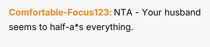 Comfortable-Focus123 NTA - Your husband seems to half-a*s everything.
