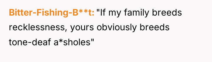 Bitter-Fishing-B**t "If my family breeds recklessness, yours obviously breeds tone-deaf...