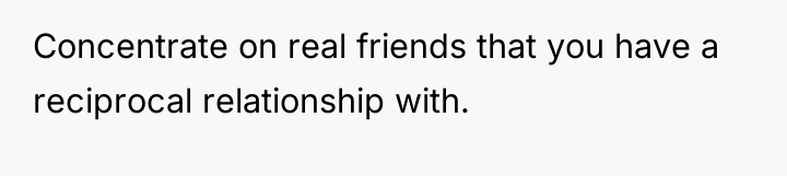 Concentrate on real friends that you have a reciprocal relationship...